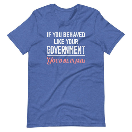 If You Behaved Like Your Government You'd Be In Jail Shirt